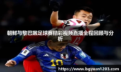 朝鲜与黎巴嫩足球赛精彩视频直播全程回顾与分析