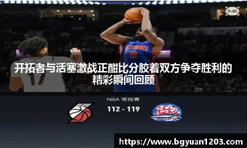 开拓者与活塞激战正酣比分胶着双方争夺胜利的精彩瞬间回顾