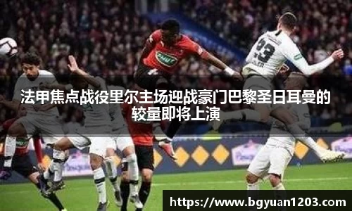 法甲焦点战役里尔主场迎战豪门巴黎圣日耳曼的较量即将上演